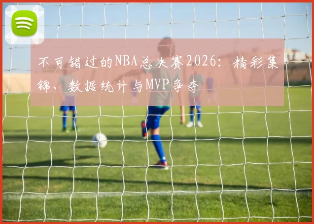 不可错过的NBA总决赛2026:精彩集锦、数据统计与MVP争夺