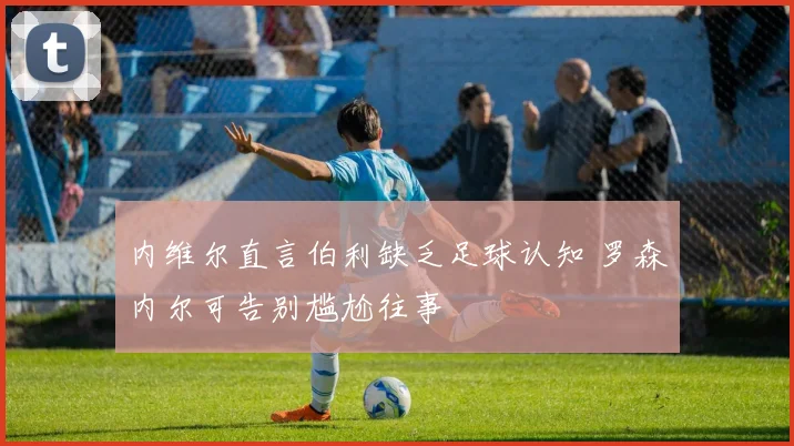 内维尔直言伯利缺乏足球认知 罗森内尔可告别尴尬往事