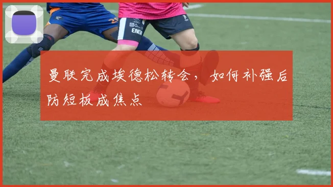 曼联完成埃德松转会,如何补强后防短板成焦点