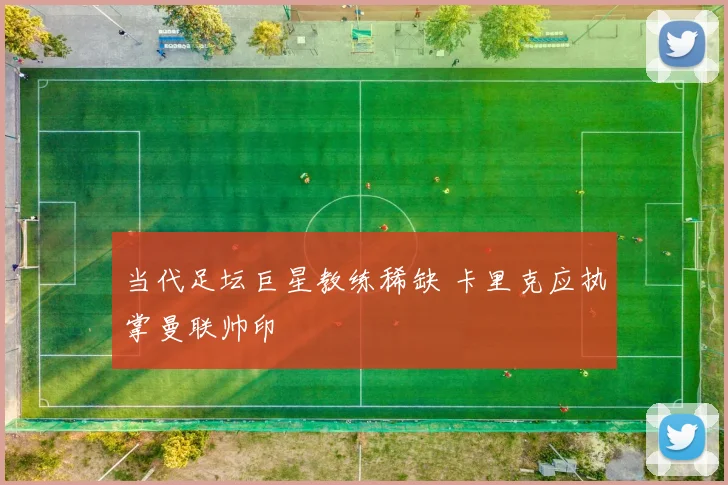 当代足坛巨星教练稀缺 卡里克应执掌曼联帅印