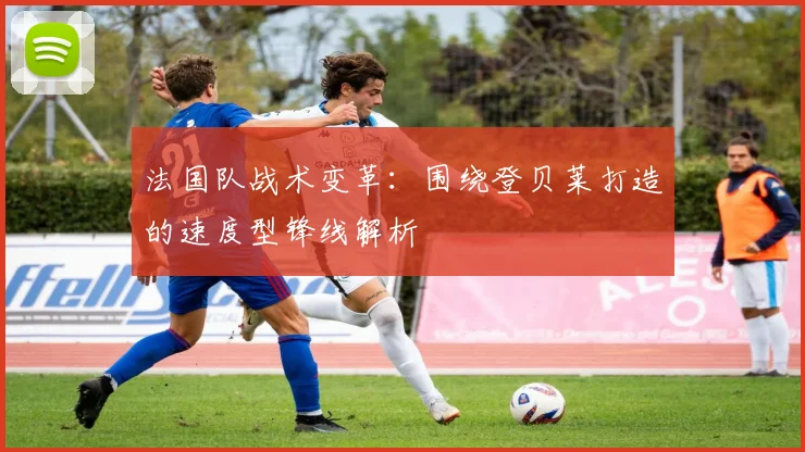 法国队战术变革:围绕登贝莱打造的速度型锋线解析