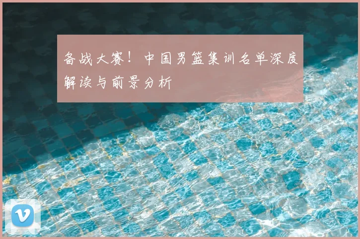 备战大赛!中国男篮集训名单深度解读与前景分析