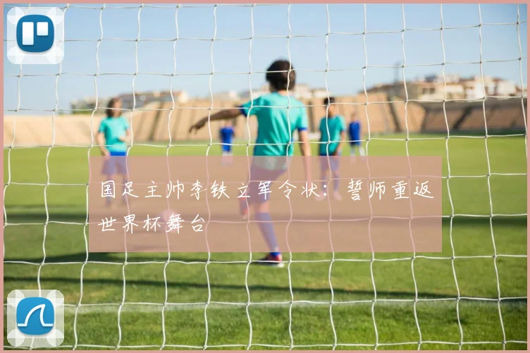 国足主帅李铁立军令状:誓师重返世界杯舞台