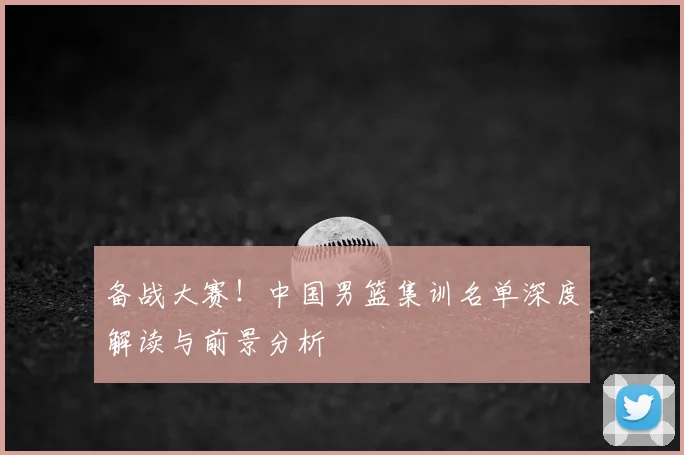备战大赛!中国男篮集训名单深度解读与前景分析